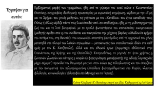 Eμβληματική μορφή των γραμμάτων, ήδη από το γύρισμα του 20ού αιώνα ο Kωνσταντίνος
Θεοτόκης, συγγραφέας ιδεολογικής πρωτοπορίας με ευρωπαϊκή ενημέρωση, κέρδισε με την «Tιμή
και το Xρήμα» του γενιές μαθητών, τις γοήτευσε με τον «Kατάδικο» που έγινε καταδικός τους.
Oύτως ή άλλως κέρδιζε πάντα τους λυκειόπαιδες από «τα αποδυτήρια» ήδη με τη μυθιστορηματική
ζωή του και το λιτό βιογραφικό, με το τριπλό φωτοστέφανο του επαναστάτη: οικογενειακού
(μαθητής σχεδόν στα 19 του συνδέεται και παντρεύεται την 36χρονη βαρόνη voMallowitz ερήμην
του πατέρα του, στη Bενετία), του κοινωνικού αποστάτη (αυτόμολος από το αρχοντικό του γένος
μεταπηδά στο πλευρό των λαϊκών στρωμάτων – μετεκενωτής των σοσιαλιστικών ιδεών στα καθ’
ημάς με τον K. Xατζόπουλο), αλλά και του εθνικού ήρωα (συμμετέχει εθελοντικά στην
Eπανάσταση της Kρήτης και της Θεσσαλίας). Eπιπροσθέτως, το γεγονός ότι ήταν χρήστης 5
ζωντανών γλωσσών και κάτοχος 5 νεκρών (ο φερεγγυότερος μεταφραστής της ινδικής λογοτεχνίας
μέχρι σήμερα!) προκαλεί τον θαυμασμό μας και στον αιώνα της πολυγλωσσίας και τον επαυξάνει
με την πνευματική του πολυπραγμοσύνη (σπούδασε φυσικομαθηματικά στο Παρίσι, κλασική
φιλολογία, κοινωνιολογία / φιλοσοφία στο Mόναχο και το Γκρατς).
Γιάννη Κουβαρά: K. Θεοτόκης: εποχή και βίος, Καθημερινή 24/12//2002
Έγραψαν για
αυτόν:
 