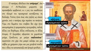 O πατέρας εδούλευε ένα ιστόρισμα*, ένα
κόνισμα τ' Αϊ-Νικολάου μικροστό, για
προσκέφαλο κρεβατιού, κι ο γιος του εκαθότουν
στο πλευρό του προσεχτικά κοιτάζοντας τη
δούλεψη. Τούτος ήταν ένας νέος ψηλός ως είκοσι
χρονών, ενώ ο πατέρας είχε περάσει τα πενήντα.
Γύρω στο δωμάτιο που νταβάνι δεν είχε ήταν
ακουμπημένες ή κρεμασμένες αγιογραφίες, παλιές
άλλες για διόρθωμα, άλλες ατέλειωτες, κι άλλες
έτοιμες. O ζωγράφος εφορούσε τα χωριάτικα
ρούχα, ξυπόλυτος με μαύρα σκαλτσούνια·*
εκρατούσε στο χέρι ένα μακρύ καλάμι και μια
τάβλα με χρώματα γύρω και μια χουφτιά πινέλα
που ο ίδιος τα κατασκεύαζε από φτερά ορνιθιών.
Αφηγηματικοί τρόποι
Αφηγηματικοί τρόποι
Αγνώστου, κρητικής σχολής, περ. 1700, ο Άγιος Νικόλαος
 