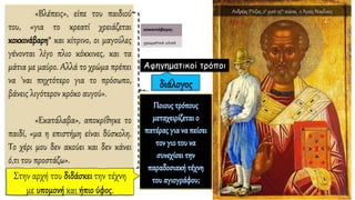 «Βλέπεις», είπε του παιδιού
του, «για το κρεατί χρειάζεται
κοκκινάβαρη* και κίτρινο, οι μαγούλες
γένονται λίγο πλιο κόκκινες, και τα
μάτια με μαύρο. Αλλά το χρώμα πρέπει
να 'ναι πηχτότερο για το πρόσωπο,
βάνεις λιγότερον κρόκο αυγού».
«Εκατάλαβα», αποκρίθηκε το
παιδί, «μα η επιστήμη είναι δύσκολη.
Το χέρι μου δεν ακούει και δεν κάνει
ό,τι του προστάζω».
Αφηγηματικοί τρόποι
Ανδρέας Ρίτζος, 2ο μισό 15ου αιώνα, ο Άγιος Νικόλαος
 