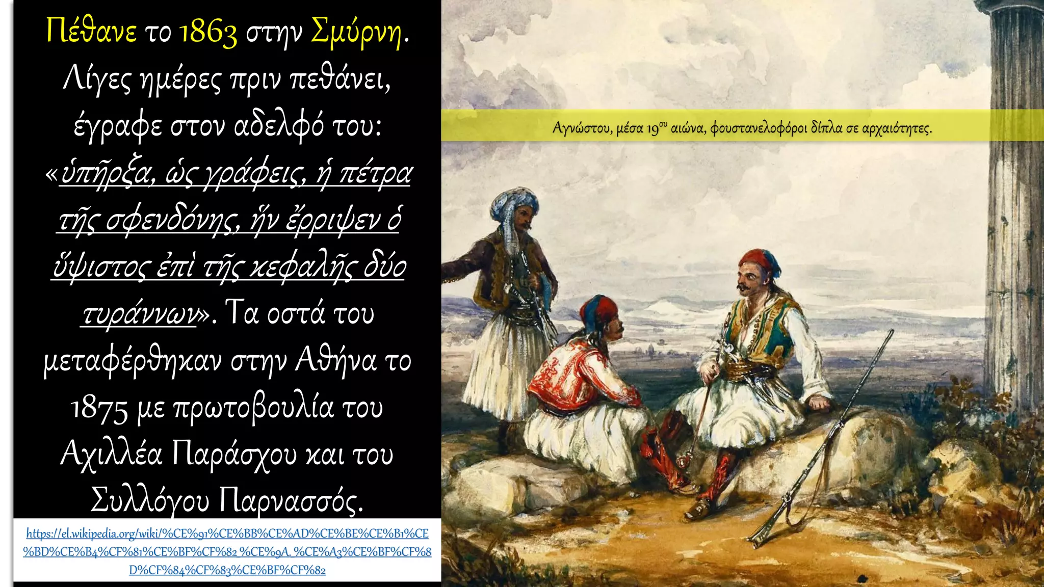 Πέθανε το 1863 στην Σμύρνη.
Λίγες ημέρες πριν πεθάνει,
έγραφε στον αδελφό του:
«ὑπῆρξα, ὡς γράφεις, ἡ πέτρα
τῆς σφενδόνης, ἥν ἔρριψεν ὁ
ὕψιστος ἐπὶ τῆς κεφαλῆς δύο
τυράννων». Τα οστά του
μεταφέρθηκαν στην Αθήνα το
1875 με πρωτοβουλία του
Αχιλλέα Παράσχου και του
Συλλόγου Παρνασσός.
https://el.wikipedia.org/wiki/%CE%91%CE%BB%CE%AD%CE%BE%CE%B1%CE
%BD%CE%B4%CF%81%CE%BF%CF%82_%CE%9A._%CE%A3%CE%BF%CF%8
D%CF%84%CF%83%CE%BF%CF%82
Αγνώστου, μέσα 19ου αιώνα, φουστανελοφόροι δίπλα σε αρχαιότητες.
 