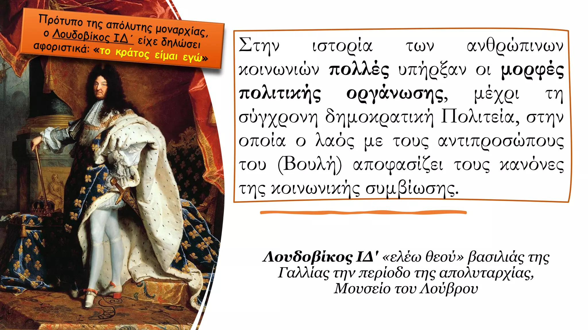 Στην ιστορία των ανθρώπινων
κοινωνιών πολλές υπήρξαν οι μορφές
πολιτικής οργάνωσης, μέχρι τη
σύγχρονη δημοκρατική Πολιτεία, στην
οποία ο λαός με τους αντιπροσώπους
του (Βουλή) αποφασίζει τους κανόνες
της κοινωνικής συμβίωσης.
Λουδοβίκος ΙΔ' «ελέω θεού» βασιλιάς της
Γαλλίας την περίοδο της απολυταρχίας,
Μουσείο του Λούβρου
 