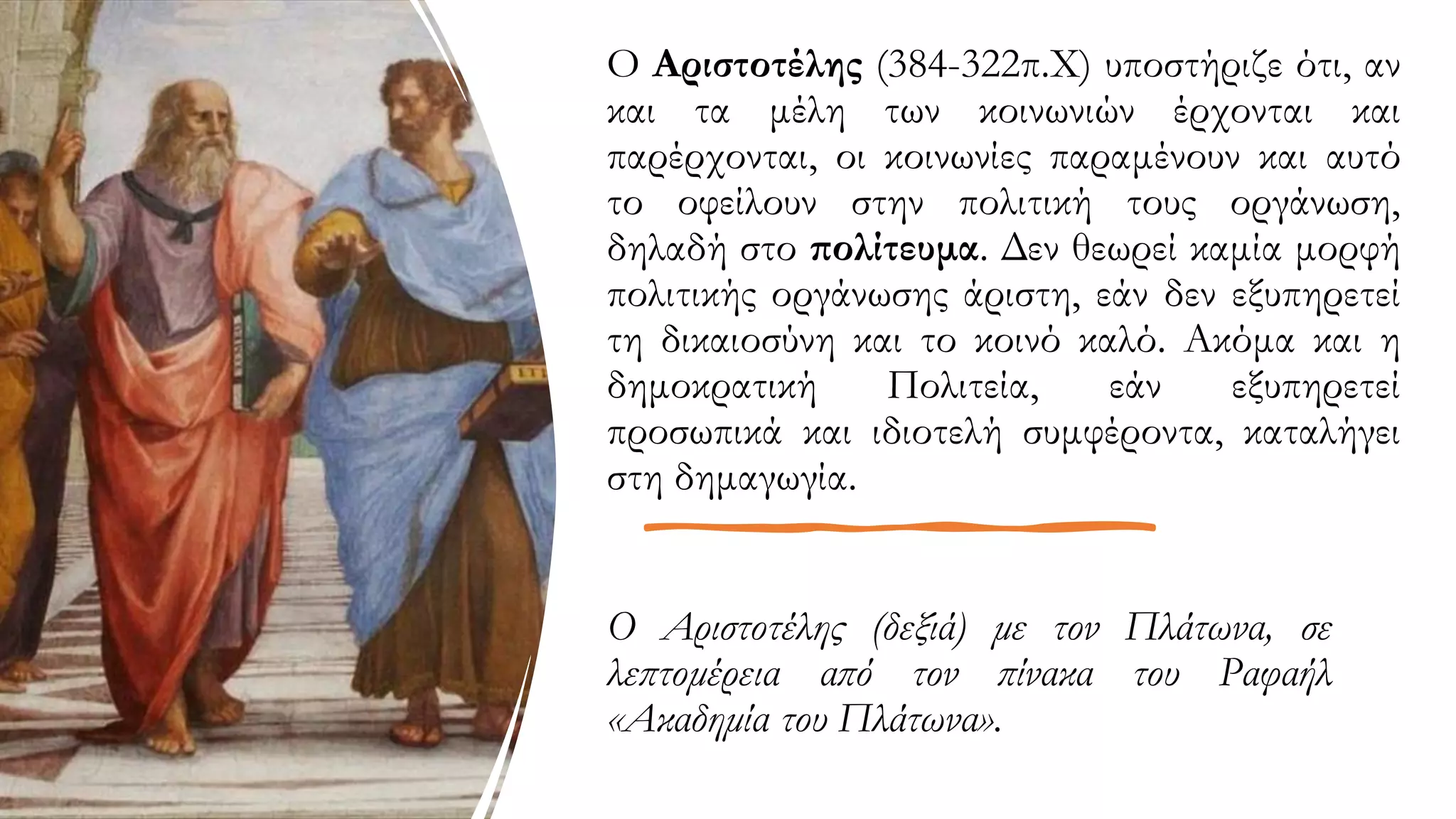 Ο Αριστοτέλης (δεξιά) με τον Πλάτωνα, σε
λεπτομέρεια από τον πίνακα του Ραφαήλ
«Ακαδημία του Πλάτωνα».
Ο Αριστοτέλης (384-322π.Χ) υποστήριζε ότι, αν
και τα μέλη των κοινωνιών έρχονται και
παρέρχονται, οι κοινωνίες παραμένουν και αυτό
το οφείλουν στην πολιτική τους οργάνωση,
δηλαδή στο πολίτευμα. Δεν θεωρεί καμία μορφή
πολιτικής οργάνωσης άριστη, εάν δεν εξυπηρετεί
τη δικαιοσύνη και το κοινό καλό. Ακόμα και η
δημοκρατική Πολιτεία, εάν εξυπηρετεί
προσωπικά και ιδιοτελή συμφέροντα, καταλήγει
στη δημαγωγία.
 
