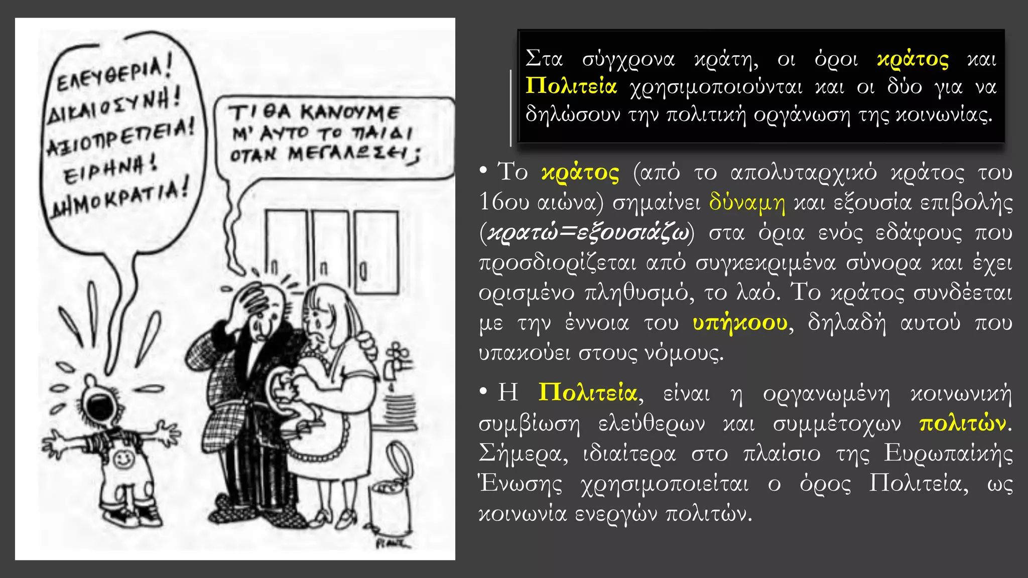 Στα σύγχρονα κράτη, οι όροι κράτος και
Πολιτεία χρησιμοποιούνται και οι δύο για να
δηλώσουν την πολιτική οργάνωση της κοινωνίας.
• Tο κράτος (από το απολυταρχικό κράτος του
16ου αιώνα) σημαίνει δύναμη και εξουσία επιβολής
(κρατώ=εξουσιάζω) στα όρια ενός εδάφους που
προσδιορίζεται από συγκεκριμένα σύνορα και έχει
ορισμένο πληθυσμό, το λαό. Το κράτος συνδέεται
με την έννοια του υπήκοου, δηλαδή αυτού που
υπακούει στους νόμους.
• H Πολιτεία, είναι η οργανωμένη κοινωνική
συμβίωση ελεύθερων και συμμέτοχων πολιτών.
Σήμερα, ιδιαίτερα στο πλαίσιο της Ευρωπαίκής
Ένωσης χρησιμοποιείται ο όρος Πολιτεία, ως
κοινωνία ενεργών πολιτών.
 