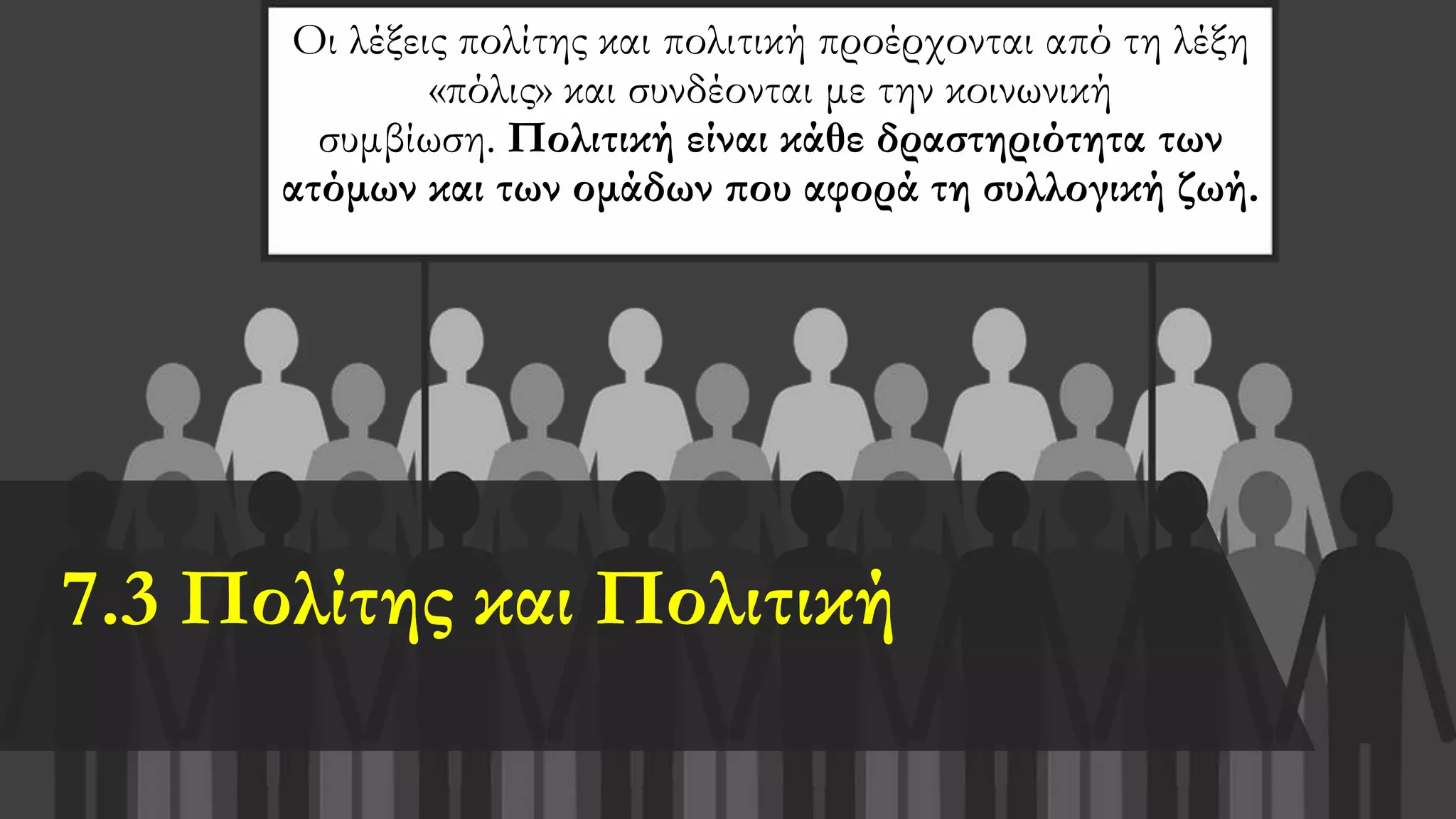 7.3 Πολίτης και Πολιτική
Οι λέξεις πολίτης και πολιτική προέρχονται από τη λέξη
«πόλις» και συνδέονται με την κοινωνική
συμβίωση. Πολιτική είναι κάθε δραστηριότητα των
ατόμων και των ομάδων που αφορά τη συλλογική ζωή.
 