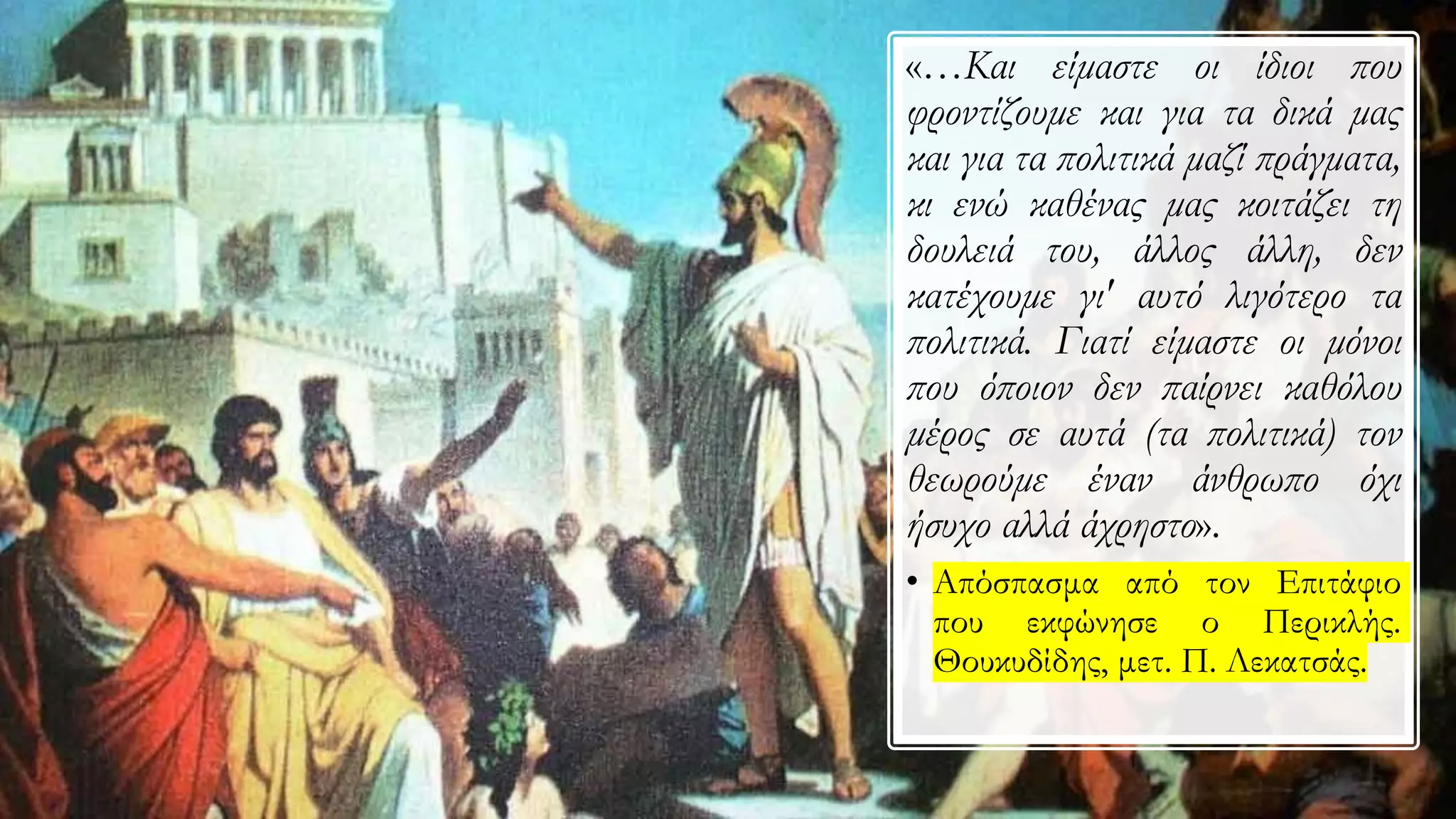 «…Και είμαστε οι ίδιοι που
φροντίζουμε και για τα δικά μας
και για τα πολιτικά μαζί πράγματα,
κι ενώ καθένας μας κοιτάζει τη
δουλειά του, άλλος άλλη, δεν
κατέχουμε γι' αυτό λιγότερο τα
πολιτικά. Γιατί είμαστε οι μόνοι
που όποιον δεν παίρνει καθόλου
μέρος σε αυτά (τα πολιτικά) τον
θεωρούμε έναν άνθρωπο όχι
ήσυχο αλλά άχρηστο».
• Απόσπασμα από τον Επιτάφιο
που εκφώνησε ο Περικλής.
Θουκυδίδης, μετ. Π. Λεκατσάς.
 