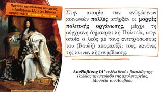 Στην ιστορία των ανθρώπινων
κοινωνιών πολλές υπήρξαν οι μορφές
πολιτικής οργάνωσης, μέχρι τη
σύγχρονη δημοκρατική Πολιτεία, στην
οποία ο λαός με τους αντιπροσώπους
του (Βουλή) αποφασίζει τους κανόνες
της κοινωνικής συμβίωσης.
Λουδοβίκος ΙΔ' «ελέω θεού» βασιλιάς της
Γαλλίας την περίοδο της απολυταρχίας,
Μουσείο του Λούβρου
 