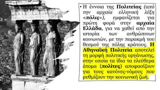 • Η έννοια της Πολιτείας (από
την αρχαία ελληνική λέξη
«πόλις»), εμφανίζεται για
πρώτη φορά στην αρχαία
Ελλάδα, για να χαθεί από την
ιστορία των ανθρώπινων
κοινωνιών, με την παρακμή του
θεσμού της πόλης κράτους. Η
Αθηναϊκή Πολιτεία αποτελεί
τη μορφή πολιτικής οργάνωσης,
στην οποία τα ίδια τα ελεύθερα
άτομα (πολίτες) αποφασίζουν
για τους κανόνες-νόμους που
ρυθμίζουν την κοινωνική ζωή.
 