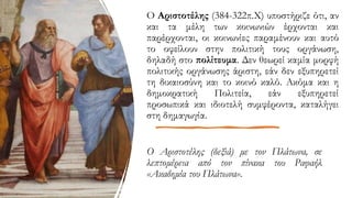 Ο Αριστοτέλης (δεξιά) με τον Πλάτωνα, σε
λεπτομέρεια από τον πίνακα του Ραφαήλ
«Ακαδημία του Πλάτωνα».
Ο Αριστοτέλης (384-322π.Χ) υποστήριζε ότι, αν
και τα μέλη των κοινωνιών έρχονται και
παρέρχονται, οι κοινωνίες παραμένουν και αυτό
το οφείλουν στην πολιτική τους οργάνωση,
δηλαδή στο πολίτευμα. Δεν θεωρεί καμία μορφή
πολιτικής οργάνωσης άριστη, εάν δεν εξυπηρετεί
τη δικαιοσύνη και το κοινό καλό. Ακόμα και η
δημοκρατική Πολιτεία, εάν εξυπηρετεί
προσωπικά και ιδιοτελή συμφέροντα, καταλήγει
στη δημαγωγία.
 