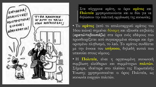 Στα σύγχρονα κράτη, οι όροι κράτος και
Πολιτεία χρησιμοποιούνται και οι δύο για να
δηλώσουν την πολιτική οργάνωση της κοινωνίας.
• Tο κράτος (από το απολυταρχικό κράτος του
16ου αιώνα) σημαίνει δύναμη και εξουσία επιβολής
(κρατώ=εξουσιάζω) στα όρια ενός εδάφους που
προσδιορίζεται από συγκεκριμένα σύνορα και έχει
ορισμένο πληθυσμό, το λαό. Το κράτος συνδέεται
με την έννοια του υπήκοου, δηλαδή αυτού που
υπακούει στους νόμους.
• H Πολιτεία, είναι η οργανωμένη κοινωνική
συμβίωση ελεύθερων και συμμέτοχων πολιτών.
Σήμερα, ιδιαίτερα στο πλαίσιο της Ευρωπαίκής
Ένωσης χρησιμοποιείται ο όρος Πολιτεία, ως
κοινωνία ενεργών πολιτών.
 
