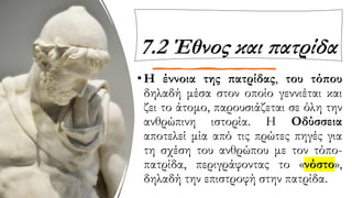 7.2 Έθνος και πατρίδα
•Η έννοια της πατρίδας, του τόπου
δηλαδή μέσα στον οποίο γεννιέται και
ζει το άτομο, παρουσιάζεται σε όλη την
ανθρώπινη ιστορία. Η Οδύσσεια
αποτελεί μία από τις πρώτες πηγές για
τη σχέση του ανθρώπου με τον τόπο-
πατρίδα, περιγράφοντας το «νόστο»,
δηλαδή την επιστροφή στην πατρίδα.
 
