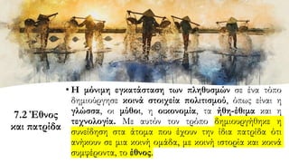 7.2 Έθνος
και πατρίδα
• Η μόνιμη εγκατάσταση των πληθυσμών σε ένα τόπο
δημιούργησε κοινά στοιχεία πολιτισμού, όπως είναι η
γλώσσα, οι μύθοι, η οικονομία, τα ήθη-έθιμα και η
τεχνολογία. Με αυτόν τον τρόπο δημιουργήθηκε η
συνείδηση στα άτομα που έχουν την ίδια πατρίδα ότι
ανήκουν σε μια κοινή ομάδα, με κοινή ιστορία και κοινά
συμφέροντα, το έθνος.
 