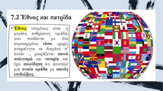 7.2 Έθνος και πατρίδα
• Έθνος επομένως είναι η
μεγάλη ανθρώπινη ομάδα,
που συνδέεται με ένα
συγκεκριμένο τόπο -χωρίς
απαραίτητα να διαμένει σ’
αυτόν -, μοιράζεται κοινό
πολιτισμό και ιστορία και
έχει συνείδηση ότι αποτελεί
μια ενιαία ομάδα με κοινές
επιδιώξεις.
 