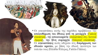 • Οι επαναστάσεις αυτής της περιόδου προβάλλουν την
απελευθέρωση του έθνους από τη μοναρχία (Γαλλική
επανάσταση), την αποικιοκρατία (επαναστάσεις στη Λατινική
Αμερική), την ξένη κυριαρχία (Ελληνική επανάσταση).
Οι επαναστάσεις αυτές οδηγούν στη διαμόρφωση των
εθνικών κρατών, με βάση την εθνική ταυτότητα των
πολιτών τους (Ελλάδα-Έλληνες, Γαλλία-Γάλλοι).
 