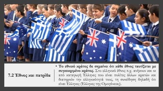 7.2 Έθνος και πατρίδα
• Το εθνικό κράτος δε σημαίνει ότι κάθε έθνος ταυτίζεται με
συγκεκριμένο κράτος. Στο ελληνικό έθνος π.χ. ανήκουν και οι
από καταγωγή Έλληνες που είναι πολίτες άλλων κρατών και
διατηρούν την ελληνικότητά τους, τη συνείδηση δηλαδή ότι
είναι Έλληνες (Έλληνες της Ομογένειας).
 