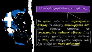 Ποια η διαφορά έθνους και κράτους;
Το κράτος συνδέεται με συγκεκριμένο
έδαφος (τα σύνορα), συγκεκριμένο λαό
(τους μόνιμους κατοίκους) και
συγκεκριμένη πολιτική εξουσία (τους
πολιτικούς άρχοντες του τόπου). Αντίθετα,
το έθνος δεν περιορίζεται εδαφικά, αλλά
έχει κριτήριο τον κοινό πολιτισμό.
 
