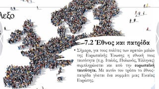 7.2 Έθνος και πατρίδα
• Σήμερα, για τους πολίτες των κρατών μελών
της Ευρωπαϊκής Ένωσης η εθνική τους
ταυτότητα (π.χ. Ιταλός, Πολωνός, Έλληνας)
συμπληρώνεται και από την ευρωπαϊκή
ταυτότητα. Με αυτόν τον τρόπο το έθνος-
πατρίδα γίνεται ένα κομμάτι μιας Ενιαίας
Ευρώπης.
 
