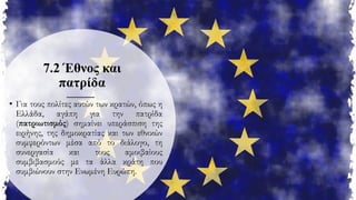 7.2 Έθνος και
πατρίδα
• Για τους πολίτες αυτών των κρατών, όπως η
Ελλάδα, αγάπη για την πατρίδα
(πατριωτισμός) σημαίνει υπεράσπιση της
ειρήνης, της δημοκρατίας και των εθνικών
συμφερόντων μέσα από το διάλογο, τη
συνεργασία και τους αμοιβαίους
συμβιβασμούς με τα άλλα κράτη που
συμβιώνουν στην Ενωμένη Ευρώπη.
 