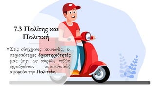 7.3 Πολίτης και
Πολιτική
• Στις σύγχρονες κοινωνίες, οι
περισσότερες δραστηριότητές
μας (π.χ. ως οδηγών, πεζών,
εργαζομένων, καταναλωτών)
αφορούν την Πολιτεία.
 