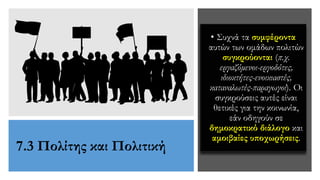 7.3 Πολίτης και Πολιτική
• Συχνά τα συμφέροντα
αυτών των ομάδων πολιτών
συγκρούονται (π.χ.
εργαζόμενοι-εργοδότες,
ιδιοκτήτες-ενοικιαστές,
καταναλωτές-παραγωγοί). Οι
συγκρούσεις αυτές είναι
θετικές για την κοινωνία,
εάν οδηγούν σε
δημοκρατικό διάλογο και
αμοιβαίες υποχωρήσεις.
 