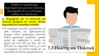 Εφόσον οι περισσότερες
δραστηριότητές μας είναι πολιτικές,
δημιουργούν και τις αντίστοιχες
ευθύνες των πολιτών για:
α) Ενημέρωση για τα κοινωνικά και
πολιτικά ζητήματα σε τοπικό, εθνικό,
ευρωπαϊκό και παγκόσμιο επίπεδο.
• Η ενημέρωση αποτελεί προϋπόθεση για
κάθε απόφαση και δραστηριότητα.
Σήμερα πολλά προβλήματα αποκτούν
διεθνή χαρακτήρα (περιβάλλον, εργασία,
ειρήνη) και παράλληλα η ένταξη της
χώρας μας στην ΕΕ μας δίνει και την
ιδιότητα του ευρωπαίου πολίτη, γι' αυτό
η ενημέρωση του πολίτη αφορά και την
ευρωπαϊκή και διεθνή πραγματικότητα.
7.3 Πολίτης και Πολιτική
 