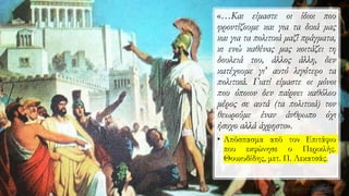«…Και είμαστε οι ίδιοι που
φροντίζουμε και για τα δικά μας
και για τα πολιτικά μαζί πράγματα,
κι ενώ καθένας μας κοιτάζει τη
δουλειά του, άλλος άλλη, δεν
κατέχουμε γι' αυτό λιγότερο τα
πολιτικά. Γιατί είμαστε οι μόνοι
που όποιον δεν παίρνει καθόλου
μέρος σε αυτά (τα πολιτικά) τον
θεωρούμε έναν άνθρωπο όχι
ήσυχο αλλά άχρηστο».
• Απόσπασμα από τον Επιτάφιο
που εκφώνησε ο Περικλής.
Θουκυδίδης, μετ. Π. Λεκατσάς.
 