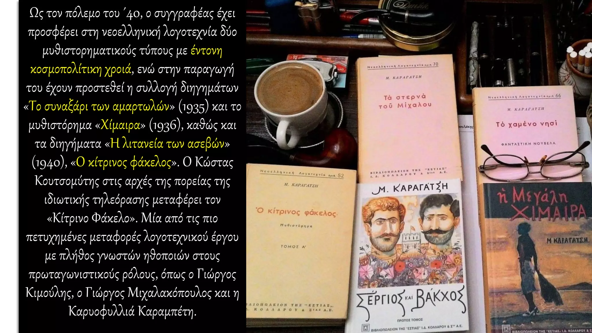 Ως τον πόλεμο του ΄40, ο συγγραφέας έχει
προσφέρει στη νεοελληνική λογοτεχνία δύο
μυθιστορηματικούς τύπους με έντονη
κοσμοπολίτικη χροιά, ενώ στην παραγωγή
του έχουν προστεθεί η συλλογή διηγημάτων
«Το συναξάρι των αμαρτωλών» (1935) και το
μυθιστόρημα «Χίμαιρα» (1936), καθώς και
τα διηγήματα «Η λιτανεία των ασεβών»
(1940), «Ο κίτρινος φάκελος». Ο Κώστας
Κουτσομύτης στις αρχές της πορείας της
ιδιωτικής τηλεόρασης μεταφέρει τον
«Κίτρινο Φάκελο». Μία από τις πιο
πετυχημένες μεταφορές λογοτεχνικού έργου
με πλήθος γνωστών ηθοποιών στους
πρωταγωνιστικούς ρόλους, όπως ο Γιώργος
Κιμούλης, ο Γιώργος Μιχαλακόπουλος και η
Καρυοφυλλιά Καραμπέτη.
 