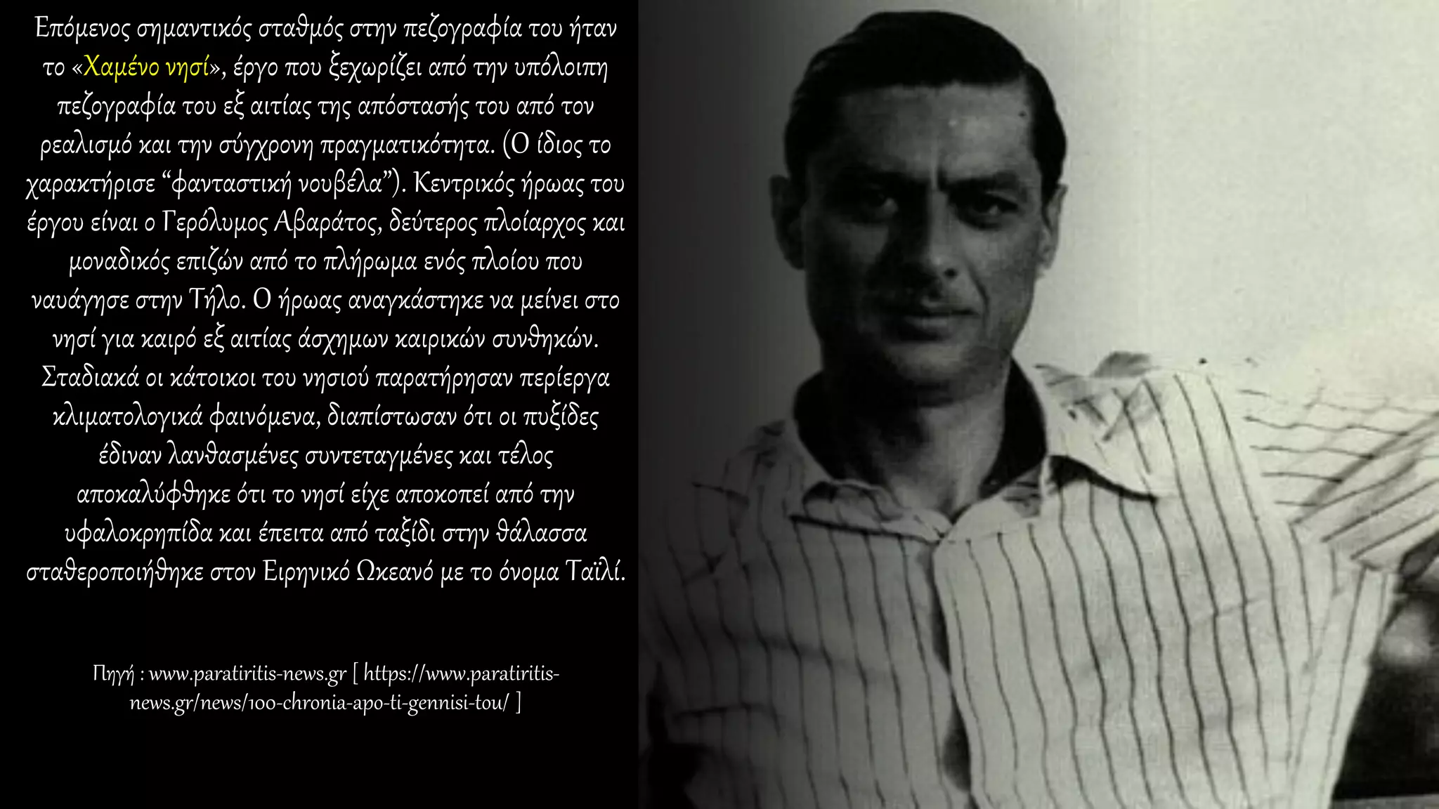 Επόμενος σημαντικός σταθμός στην πεζογραφία του ήταν
το «Χαμένο νησί», έργο που ξεχωρίζει από την υπόλοιπη
πεζογραφία του εξ αιτίας της απόστασής του από τον
ρεαλισμό και την σύγχρονη πραγματικότητα. (Ο ίδιος το
χαρακτήρισε “φανταστική νουβέλα”). Κεντρικός ήρωας του
έργου είναι ο Γερόλυμος Αβαράτος, δεύτερος πλοίαρχος και
μοναδικός επιζών από το πλήρωμα ενός πλοίου που
ναυάγησε στην Τήλο. Ο ήρωας αναγκάστηκε να μείνει στο
νησί για καιρό εξ αιτίας άσχημων καιρικών συνθηκών.
Σταδιακά οι κάτοικοι του νησιού παρατήρησαν περίεργα
κλιματολογικά φαινόμενα, διαπίστωσαν ότι οι πυξίδες
έδιναν λανθασμένες συντεταγμένες και τέλος
αποκαλύφθηκε ότι το νησί είχε αποκοπεί από την
υφαλοκρηπίδα και έπειτα από ταξίδι στην θάλασσα
σταθεροποιήθηκε στον Ειρηνικό Ωκεανό με το όνομα Ταϊλί.
Πηγή : www.paratiritis-news.gr [ https://www.paratiritis-
news.gr/news/100-chronia-apo-ti-gennisi-tou/ ]
 