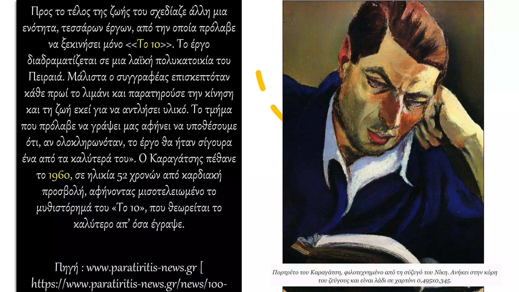 Προς το τέλος της ζωής του σχεδίαζε άλλη μια
ενότητα, τεσσάρων έργων, από την οποία πρόλαβε
να ξεκινήσει μόνο <<Το 10>>. Το έργο
διαδραματίζεται σε μια λαϊκή πολυκατοικία του
Πειραιά. Μάλιστα ο συγγραφέας επισκεπτόταν
κάθε πρωί το λιμάνι και παρατηρούσε την κίνηση
και τη ζωή εκεί για να αντλήσει υλικό. Το τμήμα
που πρόλαβε να γράψει μας αφήνει να υποθέσουμε
ότι, αν ολοκληρωνόταν, το έργο θα ήταν σίγουρα
ένα από τα καλύτερά του». Ο Καραγάτσης πέθανε
το 1960, σε ηλικία 52 χρονών από καρδιακή
προσβολή, αφήνοντας μισοτελειωμένο το
μυθιστόρημά του «Το 10», που θεωρείται το
καλύτερο απ’ όσα έγραψε.
Πηγή : www.paratiritis-news.gr [
https://www.paratiritis-news.gr/news/100-
 