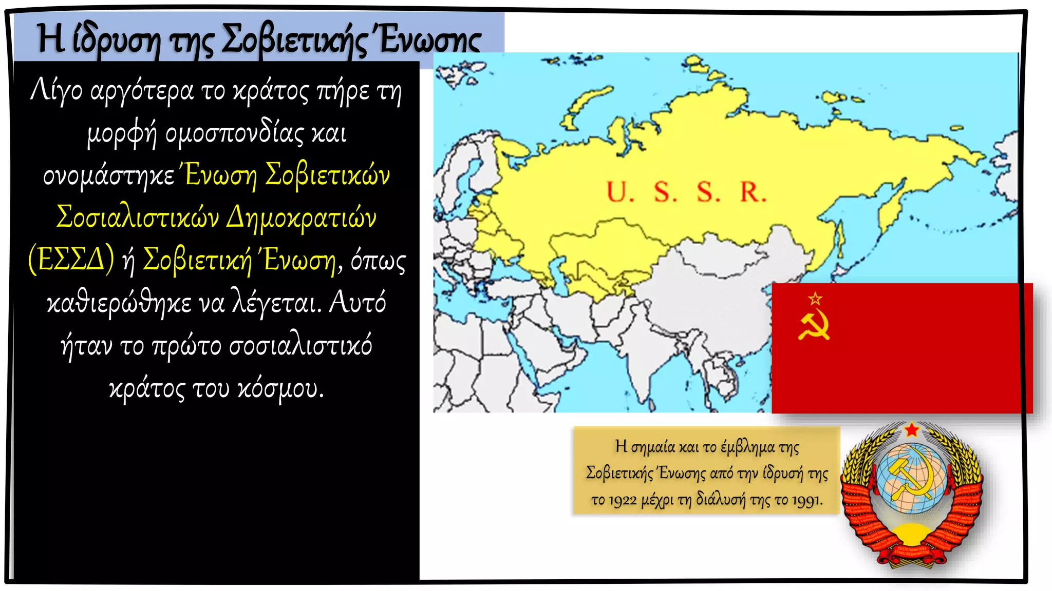 Η ίδρυση της Σοβιετικής Ένωσης
Λίγο αργότερα το κράτος πήρε τη
μορφή ομοσπονδίας και
ονομάστηκε Ένωση Σοβιετικών
Σοσιαλιστικών Δημοκρατιών
(ΕΣΣΔ) ή Σοβιετική Ένωση, όπως
καθιερώθηκε να λέγεται. Αυτό
ήταν το πρώτο σοσιαλιστικό
κράτος του κόσμου.
Η σημαία και το έμβλημα της
Σοβιετικής Ένωσης από την ίδρυσή της
το 1922 μέχρι τη διάλυσή της το 1991.
 
