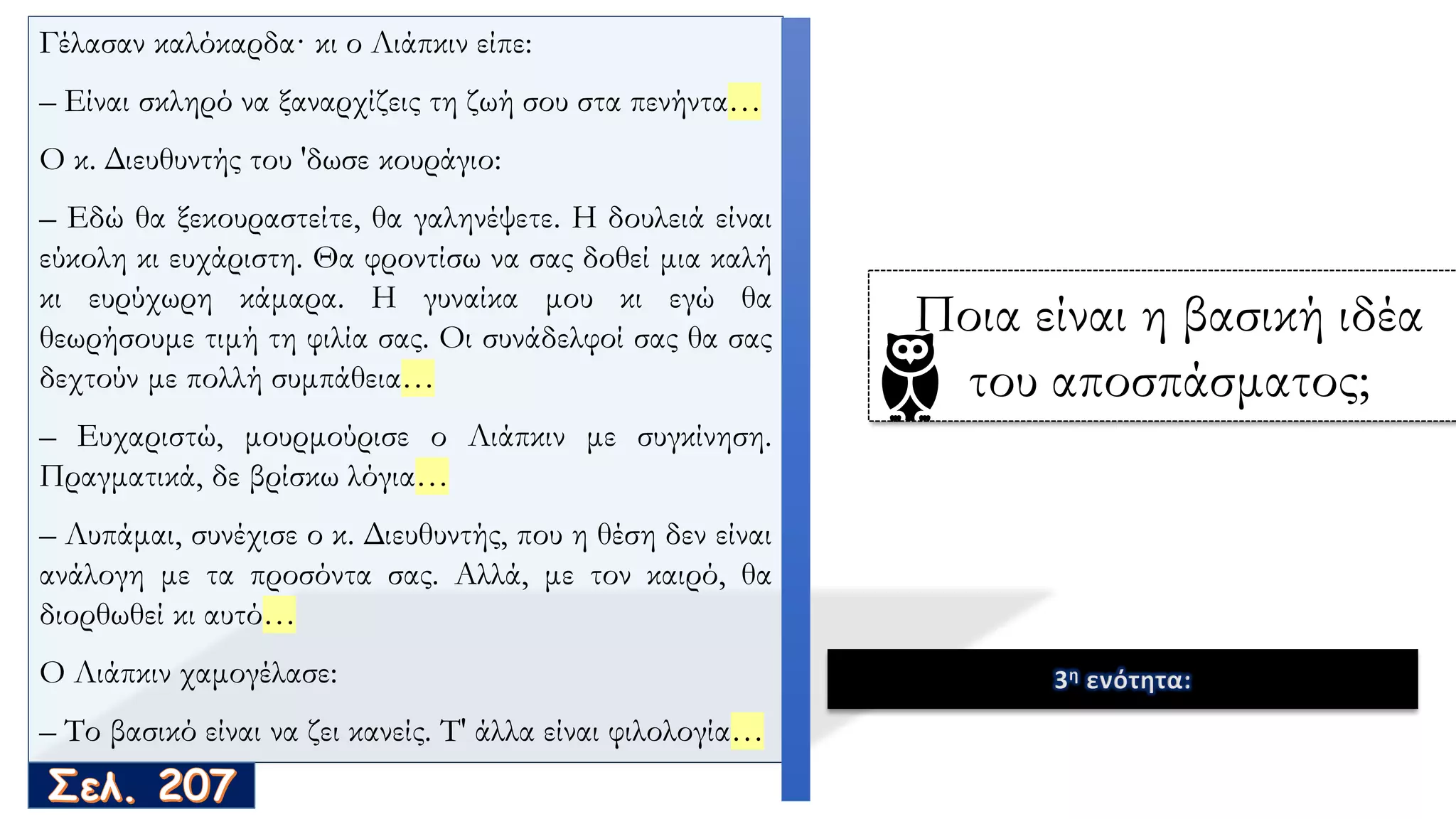Γέλασαν καλόκαρδα· κι ο Λιάπκιν είπε:
– Είναι σκληρό να ξαναρχίζεις τη ζωή σου στα πενήντα…
O κ. Διευθυντής του 'δωσε κουράγιο:
– Εδώ θα ξεκουραστείτε, θα γαληνέψετε. Η δουλειά είναι
εύκολη κι ευχάριστη. Θα φροντίσω να σας δοθεί μια καλή
κι ευρύχωρη κάμαρα. Η γυναίκα μου κι εγώ θα
θεωρήσουμε τιμή τη φιλία σας. Oι συνάδελφοί σας θα σας
δεχτούν με πολλή συμπάθεια…
– Ευχαριστώ, μουρμούρισε ο Λιάπκιν με συγκίνηση.
Πραγματικά, δε βρίσκω λόγια…
– Λυπάμαι, συνέχισε ο κ. Διευθυντής, που η θέση δεν είναι
ανάλογη με τα προσόντα σας. Αλλά, με τον καιρό, θα
διορθωθεί κι αυτό…
O Λιάπκιν χαμογέλασε:
– Το βασικό είναι να ζει κανείς. Τ' άλλα είναι φιλολογία…
3η ενότητα:
Ποια είναι η βασική ιδέα
του αποσπάσματος;
 