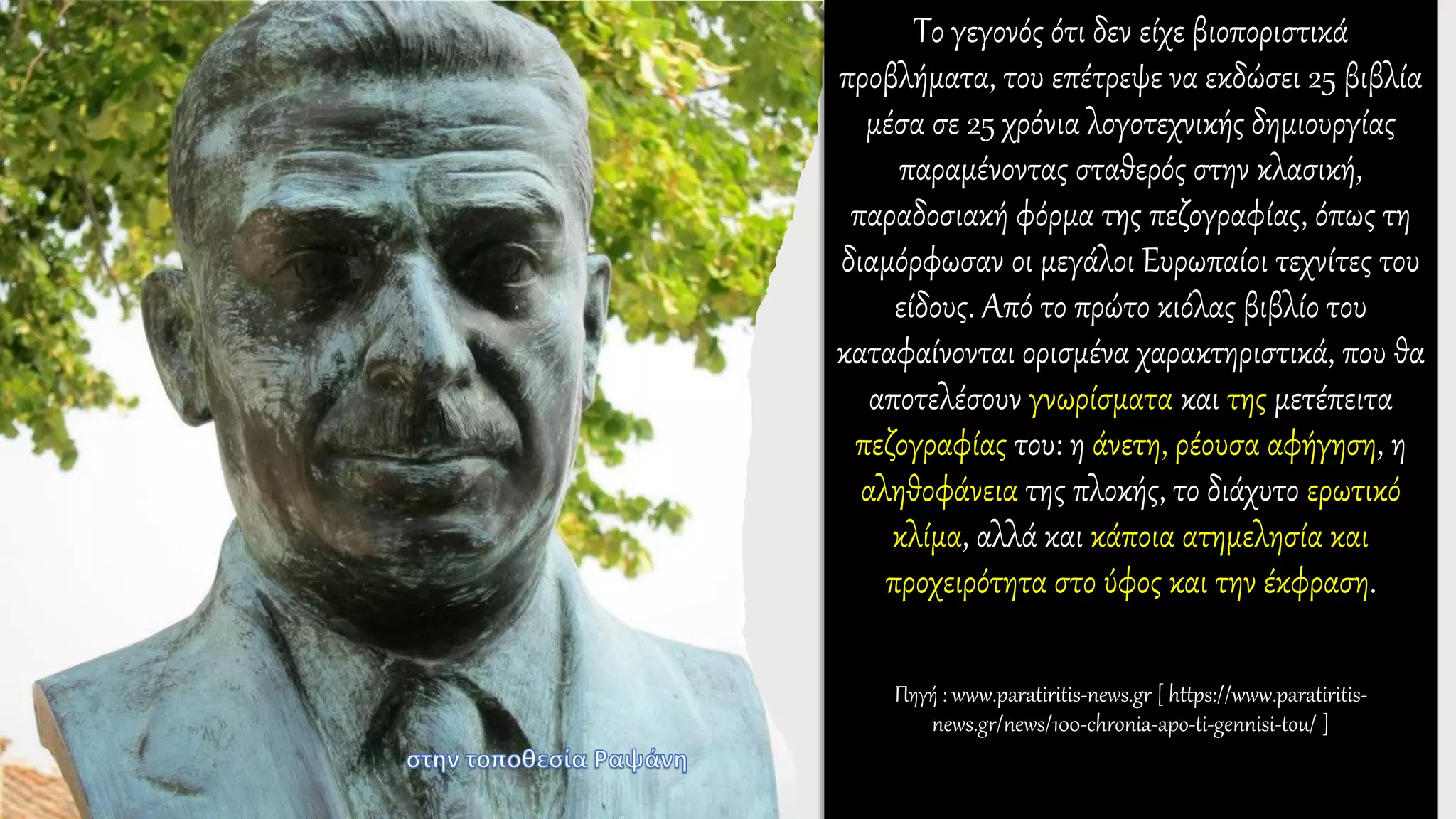 Το γεγονός ότι δεν είχε βιοποριστικά
προβλήματα, του επέτρεψε να εκδώσει 25 βιβλία
μέσα σε 25 χρόνια λογοτεχνικής δημιουργίας
παραμένοντας σταθερός στην κλασική,
παραδοσιακή φόρμα της πεζογραφίας, όπως τη
διαμόρφωσαν οι μεγάλοι Ευρωπαίοι τεχνίτες του
είδους. Από το πρώτο κιόλας βιβλίο του
καταφαίνονται ορισμένα χαρακτηριστικά, που θα
αποτελέσουν γνωρίσματα και της μετέπειτα
πεζογραφίας του: η άνετη, ρέουσα αφήγηση, η
αληθοφάνεια της πλοκής, το διάχυτο ερωτικό
κλίμα, αλλά και κάποια ατημελησία και
προχειρότητα στο ύφος και την έκφραση.
Πηγή : www.paratiritis-news.gr [ https://www.paratiritis-
news.gr/news/100-chronia-apo-ti-gennisi-tou/ ]
 