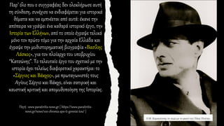 Παρ’ όλο που ο συγγραφέας δεν ολοκλήρωσε αυτή
τη σύνθεση, συνέχισε να ενδιαφέρεται για ιστορικά
θέματα και να εμπνέεται από αυτά: έκανε την
απόπειρα να γράψει ένα καθαρά ιστορικό έργο, την
Ιστορία των Ελλήνων, από το οποίο έγραψε τελικά
μόνο τον πρώτο τόμο για την αρχαία Ελλάδα και
έγραψε την μυθιστορηματική βιογραφία «Βασίλης
Λάσκος», για τον πλοίαρχο του υποβρυχίου
“Κατσώνης”. Το τελευταίο έργο του σχετικό με την
ιστορία έχει τελείως διαφορετικό χαρακτήρα: το
«Σέργιος και Βάκχος», με πρωταγωνιστές τους
Αγίους Σέργιο και Βάκχο, είναι σατιρική και
καυστική κριτική και απομυθοποίηση της Ιστορίας.
Πηγή : www.paratiritis-news.gr [ https://www.paratiritis-
news.gr/news/100-chronia-apo-ti-gennisi-tou/ ]
 