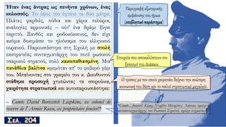 Ήταν ένας άντρας ως πενήντα χρόνων, ένας
κολοσσός. Το ύψος του έφτανε τα δύο μέτρα.
Πλάτες φαρδιές, πόδια και χέρια πελώρια,
αναλογίες αρμονικές – ούτ' ένα δράμι ξύγκι
περιττό. Ξανθός και ροδοκόκκινος, δεν είχε
ακόμα δοκιμάσει το ηλιόκαμα του ελληνικού
ουρανού. Παρουσιάστηκε στη Σχολή με στολή
εκστρατείας συνταγματάρχη του ποτέ ρωσικού
τσαρικού στρατού, πολύ κακοπαθιασμένη. Μια
πανάθλια βαλίτσα κρεμόταν απ' το φοβερό χέρι
του. Μπαίνοντας στο γραφείο του κ. Διευθυντού
στάθηκε προσοχή χτυπώντας τα σπιρούνια,
χαιρέτησε στρατιωτικά και αυτοπαρουσιάστηκε:
– Comte David Borissitch Liapkine, ex colonel de
reserve de l' Armée Russe, ex proprietaire foncier!*
Περιγραφή εξωτερικής
εμφάνισης του ήρωα
(επιβλητικό παράστημα)
Ήταν ένας άντρας ως πενήντα χρόνων, ένας
κολοσσός.
του. Μπαίνοντας στο γραφείο του κ. Διευθυντού
στάθηκε προσοχή χτυπώντας τα σπιρούνια,
χαιρέτησε στρατιωτικά και αυτοπαρουσιάστηκε:
Στοιχεία που αποκαλύπτουν τον
ξεπεσμό του Λιάπκιν.
Ο τρόπος με τον οποίο χαιρετάει δείχνει την ανώτερη
κοινωνική του θέση και το παλιό στρατιωτικό μεγαλείο.
*Comte... foncier!: Κόμης Νταβίντ Μπορίσιτς Λιάπκιν, πρώην
αντισυνταγματάρχης του Ρωσικού Στρατού, πρώην κτηματίας!
 