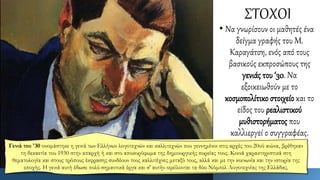 ΣΤΟΧΟΙ
• Να γνωρίσουν οι μαθητές ένα
δείγμα γραφής του Μ.
Καραγάτση, ενός από τους
βασικούς εκπροσώπους της
γενιάς του ‘30. Να
εξοικειωθούν με το
κοσμοπολίτικο στοιχείο και το
είδος του ρεαλιστικού
μυθιστορήματος που
καλλιεργεί ο συγγραφέας.
Γενιά του '30 ονομάστηκε η γενιά των Ελλήνων λογοτεχνών και καλλιτεχνών που γεννημένοι στις αρχές του 20ού αιώνα, βρέθηκαν
τη δεκαετία του 1930 στην απαρχή ή και στο αποκορύφωμα της δημιουργικής πορείας τους. Κοινά χαρακτηριστικά στη
θεματολογία και στους τρόπους έκφρασης συνδέουν τους καλλιτέχνες μεταξύ τους, αλλά και με την κοινωνία και την ιστορία της
εποχής. Η γενιά αυτή έδωσε πολύ σημαντικά έργα και σ' αυτήν οφείλονται τα δύο Νόμπελ Λογοτεχνίας της Ελλάδας.
 