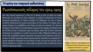 Η κρίση του τσαρικού καθεστώτος
Ρωσοϊαπωνικός πόλεμος του 1904-1905.
Μάχη του Μούκντεν, εικονογράφηση στο Le
Petit Journal (Ρώσος αξιωματικός που έχει
παραφρονήσει διατάσσει τους νεκρούς
στρατιώτες του να επιτεθούν).
Στην Άπω Ανατολή συγκρούονται οι Ρώσοι και οι Ιάπωνες με μήλο της έριδος την κινεζική
Μαντσουρία και την Κορέα. Οι Ρώσοι επιδιώκουν να ελέγξουν τη Μαντσουρία για λόγους
οικονομικής εκμετάλλευσης. Οι Ιάπωνες αντιδρούν. Τον Φεβρουάριο του 1904 οι Ιάπωνες
επιτίθενται αιφνιδιαστικά στη ρωσική ναυτική βάση του Πορτ Άρθουρ. Τον επόμενο μήνα οι
χερσαίες δυνάμεις τους αποβιβάζονται στην Κορέα την οποία και κατακτούν. Τον Αύγουστο
πολιορκούν το Πορτ Άρθουρ. Οι ρωσικές δυνάμεις υποχωρούν στην ενδοχώρα, στο Μούκντεν όπου
και θα δοθεί μια από τις σκληρότερες μάχες της Ιστορίας, καθώς κάθε αντίπαλος παρατάσσει
στρατεύματα που υπερβαίνουν σε αριθμό τους 300.000 άνδρες (Φεβρουάριος-Μάρτιος 1905).
Ύστερα από 2,5 εβδομάδες σκληρών συγκρούσεων και έχοντας υποστεί βαρύτατες απώλειες, οι
δυνάμεις του Αλεξέι Κουροπάτκιν (πρώην Υπουργού Άμυνας) αναγκάζονται να υποχωρήσουν. Η
ρωσική τραγωδία θα ολοκληρωθεί στα τέλη Μαΐου του 1905, στα στενά της Τσουσίμα, όπου οι
Ιάπωνες κατορθώνουν να βυθίσουν το σύνολο σχεδόν του ρωσικού Στόλου της Βαλτικής που είχε
σταλεί σε ενίσχυση (45 σκάφη).
 
