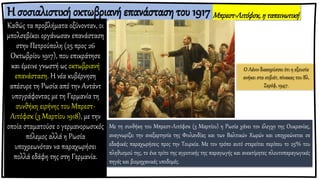 Η σοσιαλιστική οκτωβριανή επανάσταση του 1917
Καθώς τα προβλήματα οξύνονταν, οι
μπολσεβίκοι οργάνωσαν επανάσταση
στην Πετρούπολη (25 προς 26
Οκτωβρίου 1917), που επικράτησε
και έμεινε γνωστή ως οκτωβριανή
επανάσταση. Η νέα κυβέρνηση
απέσυρε τη Ρωσία από την Αντάντ
υπογράφοντας με τη Γερμανία τη
συνθήκη ειρήνης του Μπρεστ-
Λιτόφσκ (3 Μαρτίου 1918), με την
οποία σταματούσε ο γερμανορωσικός
πόλεμος αλλά η Ρωσία
υποχρεωνόταν να παραχωρήσει
πολλά εδάφη της στη Γερμανία.
Μπρεστ-Λιτόφσκ,η ταπεινωτική
ειρήνη
Με τη συνθήκη του Μπρεστ-Λιτόφσκ (3 Μαρτίου) η Ρωσία χάνει τον έλεγχο της Ουκρανίας,
αναγνωρίζει την ανεξαρτησία της Φινλανδίας και των Βαλτικών Χωρών και υποχρεώνεται σε
εδαφικές παραχωρήσεις προς την Τουρκία. Με τον τρόπο αυτό στερείται περίπου το 25% του
πληθυσμού της, το ένα τρίτο της αγροτικής της παραγωγής και ανεκτίμητες πλουτοπαραγωγικές
πηγές και βιομηχανικές υποδομές.
Ο Λένιν διακηρύσσει ότι η εξουσία
ανήκει στα σοβιέτ, πίνακας του Βλ.
Σερόφ, 1947.
 