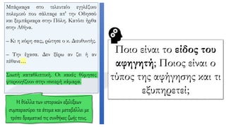 Μπάρκαρα στο τελευταίο εγγλέζικο
πολεμικό που σάλπαρε απ' την Oδησσό
και ξεμπάρκαρα στην Πόλη. Κατόπι ήρθα
στην Αθήνα.
– Κι η κόρη σας;, ρώτησε ο κ. Διευθυντής.
– Την έχασα. Δεν ξέρω αν ζει ή αν
πέθανε…
Σιωπή καταθλιπτική. Oι κακές θύμησες
φτερουγίζουν στην ισκιερή κάμαρα.
Η θύελλα των ιστορικών εξελίξεων
συμπαρασύρει τα άτομα και μεταβάλλει με
τρόπο δραματικό τις συνθήκες ζωής τους.
Ποιο είναι το είδος του
αφηγητή; Ποιος είναι ο
τύπος της αφήγησης και τι
εξυπηρετεί;
 