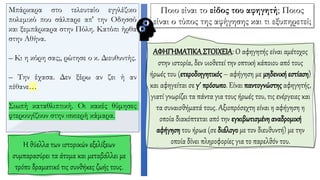 Μπάρκαρα στο τελευταίο εγγλέζικο
πολεμικό που σάλπαρε απ' την Oδησσό
και ξεμπάρκαρα στην Πόλη. Κατόπι ήρθα
στην Αθήνα.
– Κι η κόρη σας;, ρώτησε ο κ. Διευθυντής.
– Την έχασα. Δεν ξέρω αν ζει ή αν
πέθανε…
Σιωπή καταθλιπτική. Oι κακές θύμησες
φτερουγίζουν στην ισκιερή κάμαρα.
ΑΦΗΓΗΜΑΤΙΚΑΣΤΟΙΧΕΙΑ: Ο αφηγητής είναι αμέτοχος
στην ιστορία, δεν υιοθετεί την οπτική κάποιου από τους
ήρωές του (ετεροδιηγητικός– αφήγηση με μηδενική εστίαση)
και αφηγείται σε γ΄ πρόσωπο. Είναι παντογνώστης αφηγητής,
γιατί γνωρίζει τα πάντα για τους ήρωές του, τις ενέργειες και
τα συναισθήματά τους. Αξιοπρόσεχτη είναι η αφήγηση η
οποία διακόπτεται από την εγκιβωτισμένη αναδρομική
αφήγηση του ήρωα (σε διάλογο με τον διευθυντή) με την
οποία δίνει πληροφορίες για το παρελθόν του.
Η θύελλα των ιστορικών εξελίξεων
συμπαρασύρει τα άτομα και μεταβάλλει με
τρόπο δραματικό τις συνθήκες ζωής τους.
Ποιο είναι το είδος του αφηγητή; Ποιος
είναι ο τύπος της αφήγησης και τι εξυπηρετεί;
 
