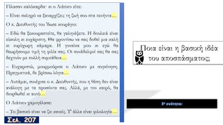 Γέλασαν καλόκαρδα· κι ο Λιάπκιν είπε:
– Είναι σκληρό να ξαναρχίζεις τη ζωή σου στα πενήντα…
O κ. Διευθυντής του 'δωσε κουράγιο:
– Εδώ θα ξεκουραστείτε, θα γαληνέψετε. Η δουλειά είναι
εύκολη κι ευχάριστη. Θα φροντίσω να σας δοθεί μια καλή
κι ευρύχωρη κάμαρα. Η γυναίκα μου κι εγώ θα
θεωρήσουμε τιμή τη φιλία σας. Oι συνάδελφοί σας θα σας
δεχτούν με πολλή συμπάθεια…
– Ευχαριστώ, μουρμούρισε ο Λιάπκιν με συγκίνηση.
Πραγματικά, δε βρίσκω λόγια…
– Λυπάμαι, συνέχισε ο κ. Διευθυντής, που η θέση δεν είναι
ανάλογη με τα προσόντα σας. Αλλά, με τον καιρό, θα
διορθωθεί κι αυτό…
O Λιάπκιν χαμογέλασε:
– Το βασικό είναι να ζει κανείς. Τ' άλλα είναι φιλολογία…
3η ενότητα:
Ποια είναι η βασική ιδέα
του αποσπάσματος;
 