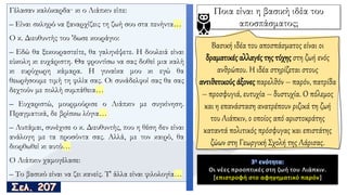 Γέλασαν καλόκαρδα· κι ο Λιάπκιν είπε:
– Είναι σκληρό να ξαναρχίζεις τη ζωή σου στα πενήντα…
O κ. Διευθυντής του 'δωσε κουράγιο:
– Εδώ θα ξεκουραστείτε, θα γαληνέψετε. Η δουλειά είναι
εύκολη κι ευχάριστη. Θα φροντίσω να σας δοθεί μια καλή
κι ευρύχωρη κάμαρα. Η γυναίκα μου κι εγώ θα
θεωρήσουμε τιμή τη φιλία σας. Oι συνάδελφοί σας θα σας
δεχτούν με πολλή συμπάθεια…
– Ευχαριστώ, μουρμούρισε ο Λιάπκιν με συγκίνηση.
Πραγματικά, δε βρίσκω λόγια…
– Λυπάμαι, συνέχισε ο κ. Διευθυντής, που η θέση δεν είναι
ανάλογη με τα προσόντα σας. Αλλά, με τον καιρό, θα
διορθωθεί κι αυτό…
O Λιάπκιν χαμογέλασε:
– Το βασικό είναι να ζει κανείς. Τ' άλλα είναι φιλολογία…
3η ενότητα:
Ποια είναι η βασική ιδέα του
αποσπάσματος;
Βασική ιδέα του αποσπάσματος είναι οι
δραματικές αλλαγές της τύχης στη ζωή ενός
ανθρώπου. Η ιδέα στηρίζεται στους
αντιθετικούς άξονες παρελθόν – παρόν, πατρίδα
– προσφυγιά, ευτυχία – δυστυχία. Ο πόλεμος
και η επανάσταση ανατρέπουν ριζικά τη ζωή
του Λιάπκιν, ο οποίος από αριστοκράτης
καταντά πολιτικός πρόσφυγας και επιστάτης
ζώων στη Γεωργική Σχολή της Λάρισας.
3η ενότητα:
Οι νέες προοπτικές στη ζωή του Λιάπκιν.
[επιστροφή στο αφηγηματικό παρόν]
 