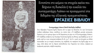 Εντοπίστε στο κείμενο τα στοιχεία εκείνα που
δείχνουν τη δυσκολία ή την ευκολία του
συνταγματάρχη Λιάπκιν να προσαρμοστεί στα
δεδομένα της ελληνικής πραγματικότητας.
ΣυνταγματάρχηςΛιάπκινή Βασίλι ΒασίλιεβιτςΔαβίδωφ
Στην Αβερώφειο Γεωργική Σχολή Λάρισας από τις αρχές της δεκαετίας του 1920 λειτούργησε
σταθμός επιβητόρων ίππων, υπεύθυνος του οποίου ήταν ο Β. Δαβίδωφ, ρωσικής καταγωγής.
Πρόκειται για τον ομώνυμο ήρωα του Μ. Καραγάτση στο έργο του «Ο Συνταγματάρχης Λιάπκιν».
Ο Β. Δαβίδωφ, απόφοιτος της Ανωτέρας Γεωπονικής Σχολής της Βόννης, προσλήφθηκε με την υπ’
αριθμ 1236/13-12-1921 υπουργική απόφαση (Ε.τ.Κ., τχ. Γ', φ.7/11-1-1922), για ένα χρόνο ως ειδικός
κτηνοτρόφος και με συνεχείς ανανεώσεις της σύμβασής του παρέμεινε στη Σχολή μέχρι και το
1944, οπότε έφυγε από τη Λάρισα ακολουθώντας τους Γερμανούς των οποίων, σύμφωνα με
προφορικές μαρτυρίες, υπήρξε συνεργάτης.
 