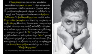 Ο Καραγάτσης ήταν ένας από τους κορυφαίους
εκπροσώπους της γενιάς του 1930. Η τόλμη με την οποία
χρησιμοποιούσε τις λέξεις τον έκανε να ξεχωρίσει αμέσως.
Η γραφή του υπήρξε αρκετά τολμηρή για τα δεδομένα της
εποχής του. Το πραγματικό του όνομα ήταν Δημήτριος
Ροδόπουλος. Το ψευδώνυμο Καραγάτσης προήλθε από το
δέντρο πτελέα ή καραγάτσι: στο εξοχικό της οικογένειάς του
στη Ραψάνη της Θεσσαλίας, όπου περνούσε τα περισσότερα
εφηβικά καλοκαίρια του, συνήθιζε να διαβάζει καθισμένος
κάτω από ένα καραγάτσι που βρισκόταν στον περίβολο της
εκκλησίας του χωριού. Το “Μ.” του ψευδωνύμου του
προήλθε πιθανότατα από το ρώσικο όνομα “Μίτια” (ρωσική
εκδοχή του Δημήτρης) , με το οποίο τον αποκαλούσαν φίλοι
και συμφοιτητές του, εξ αιτίας της μεγάλης του αγάπης για
τον Φιοντόρ Ντοστογιέφσκι και ιδιαίτερα για το έργο
“Αδερφοί Καραμαζώφ”.
Πηγή : www.paratiritis-news.gr [ https://www.paratiritis-news.gr/news/100-chronia-apo-ti-gennisi-tou/ ]
 