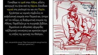 Γεννήθηκε το 1908 στην Αθήνα, αλλά η
καταγωγή του ήταν από τη Λάρισα. Σπούδασε
νομικά στη γενέτειρά του και στο Παρίσι.
Εργάστηκε ως νομικός σύμβουλος σε
ασφαλιστική εταιρεία στον Πειραιά και, ύστερα
απ’ τον πόλεμο, σε διαφημιστική εταιρεία της
Αθήνας. Παράλληλα με τη συγγραφή βιβλίων,
δημοσίευσε σε αθηναϊκές εφημερίδες
ταξιδιωτικές εντυπώσεις και κρατούσε συχνά
τις στήλες της κριτικής του Θεάτρου.
Πηγή : www.paratiritis-news.gr [ https://www.paratiritis-news.gr/news/100-
chronia-apo-ti-gennisi-tou/ ]
 