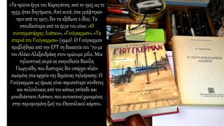 «Τα πρώτα έργα του Καραγάτση, από το 1925 ως το
1933, ήταν διηγήματα. Από αυτά, όσα γράφτηκαν
πριν από το 1927, δεν τα εξέδωσε ο ίδιος. Τα
σπουδαιότερα από τα έργα του είναι: «Ο
συνταγματάρχης Λιάπκιν», «Γιούγκερμαν», «Τα
στερνά του Γιούγκερμαν» (1940). Ο Γιούγκερμαν
προβλήθηκε από την ΕΡΤ τη δεκαετία του ΄70 με
τον Αλέκο Αλεξανδράκη στον ομώνυμο ρόλο. Μια
τηλεοπτική σειρά σε σκηνοθεσία Βασίλη
Γεωργιάδη, που δυστυχώς δεν υπάρχει πλέον
σωσμένη στα αρχεία της δημόσιας τηλεόρασης. Ο
Γιούγκερμαν ως ήρωας είναι περισσότερο σύνθετος
και πολύπλοκος από τον κάπως επίπεδο και
μονοδιάστατο Λιάπκιν, που αυτοκτονεί χωνεμένος
στην περιορισμένη ζωή του Θεσσαλικού κάμπου.
 