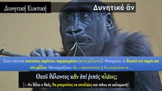 Δυνητική Ευκτική
Είναι πάντοτε ενεστώτα, αορίστου, παρακειμένου (ποτέ μέλλοντα). Φανερώνει το δυνατό στο παρόν και
στο μέλλον. Μεταφράζεται: θα + παρατατικός ή θα μπορούσα να ...
[= Αν θέλει ο θεός, θα μπορούσες να επιπλέειςκαι πάνω σε καλαμωτή].
 