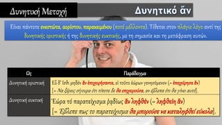 Δυνητική Μετοχή
Είναι πάντοτε ενεστώτα, αορίστου, παρακειμένου (ποτέ μέλλοντα). Τίθεται στον πλάγιο λόγο αντί της
δυνητικής οριστικής ή της δυνητικής ευκτικής, με τη σημασία και τη μετάφραση αυτών.
Ως Παράδειγμα
Δυνητική οριστική Εὖ δ’ ἴσθι μηδέν ἄν ἐπιχειρήσαντα, εἰ τοῦτο ἑώρων γενησόμενον (= ἐπεχείρησα ἄν)
[= Να ξέρεις σίγουρα ότι τίποτε δε θα επιχειρούσα, αν έβλεπα ότι θα γίνει αυτό].
Δυνητική ευκτική Ἑώρα τό παρατείχισμα ῥᾳδίως ἄν ληφθέν (= ληφθείηἄν)
[= Έβλεπε πως το παρατείχισμα θα μπορούσενακαταληφθεί εύκολα].
 