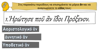 Στις παρακάτω περιόδους να επισημάνετε τα μόρια ἂν και να
αναγνωρίσετε το είδος τους:
1.Ἠρώτησε ποῦ ἂν ἴδοι Πρόξενον.
 