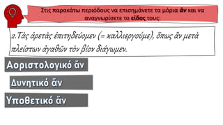 2.Τὰς ἀρετὰς ἐπιτηδεύομεν (= καλλιεργούμε), ὅπως ἂν μετὰ
πλείστων ἀγαθῶν τὸν βίον διάγωμεν.
Στις παρακάτω περιόδους να επισημάνετε τα μόρια ἂν και να
αναγνωρίσετε το είδος τους:
 