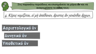 4. Κῦρος νομίζεται, εἰ μὴ ἀπέθανεν, ἄριστος ἂν γενέσθαι ἄρχων.
Στις παρακάτω περιόδους να επισημάνετε τα μόρια ἂν και να
αναγνωρίσετε το είδος τους:
 