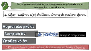 4. Κῦρος νομίζεται, εἰ μὴ ἀπέθανεν, ἄριστος ἂν γενέσθαι ἄρχων.
Ο Κύρος πιστεύεται ότι, εάν δεν πέθαινε, θα γινόταν πάρα πολύ καλός κυβερνήτης.
Δυνητικό απαρέμφατο
Στις παρακάτω περιόδους να επισημάνετε τα μόρια ἂν και να
αναγνωρίσετε το είδος τους:
 